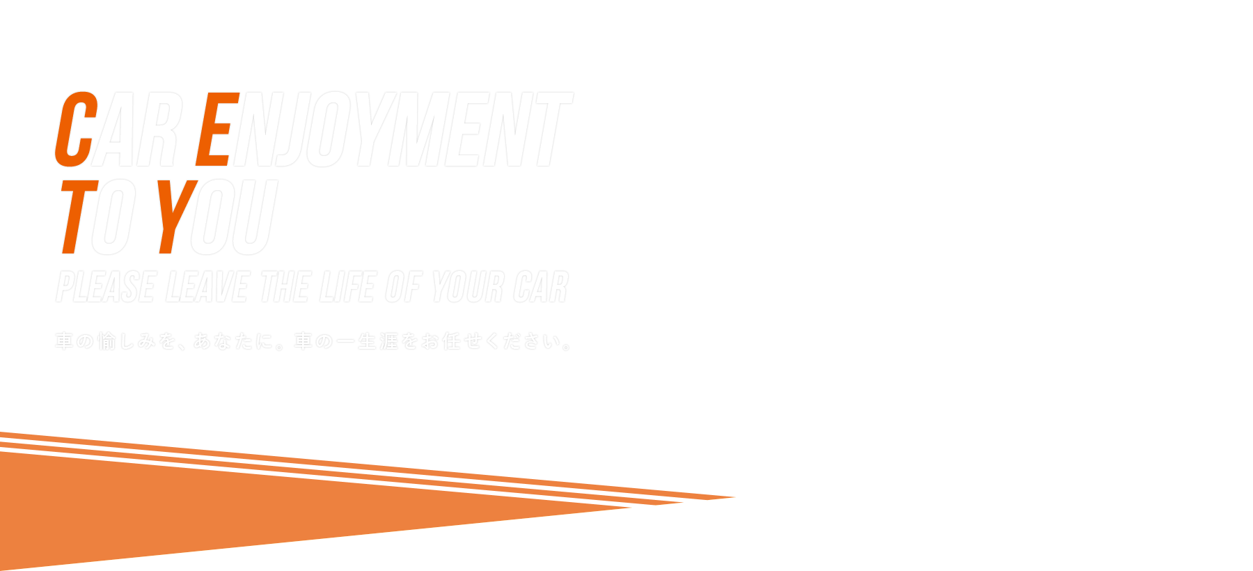 CAR ENJOYMENT TO YOU Please leave the life of your car 車の愉しみを、あなたに。 車の一生涯をお任せください。